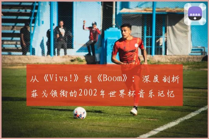 从《Viva!》到《Boom》:深度剖析菲戈领衔的2002年世界杯音乐记忆